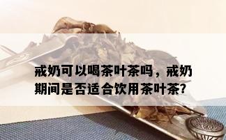 戒奶可以喝茶叶茶吗，戒奶期间是否适合饮用茶叶茶？