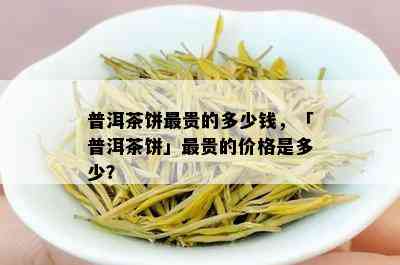 普洱茶饼最贵的多少钱，「普洱茶饼」最贵的价格是多少？