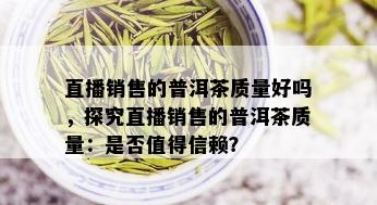 直播销售的普洱茶质量好吗，探究直播销售的普洱茶质量：是否值得信赖？