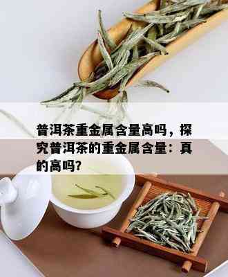 普洱茶重金属含量高吗，探究普洱茶的重金属含量：真的高吗？