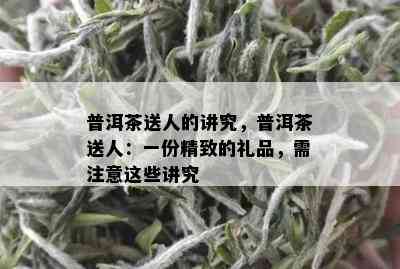 普洱茶送人的讲究，普洱茶送人：一份精致的礼品，需注意这些讲究