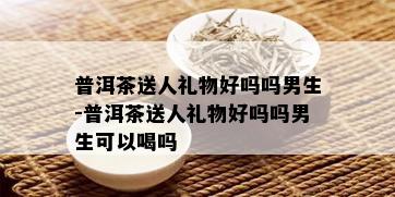 普洱茶送人礼物好吗吗男生-普洱茶送人礼物好吗吗男生可以喝吗