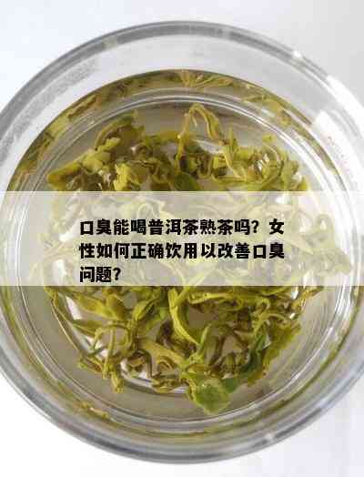 口臭能喝普洱茶熟茶吗？女性如何正确饮用以改善口臭问题？