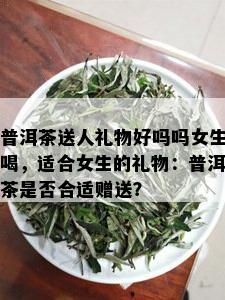 普洱茶送人礼物好吗吗女生喝，适合女生的礼物：普洱茶是否合适赠送？