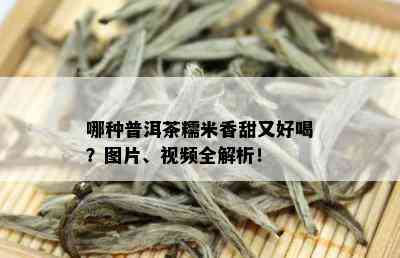 哪种普洱茶糯米香甜又好喝？图片、视频全解析！