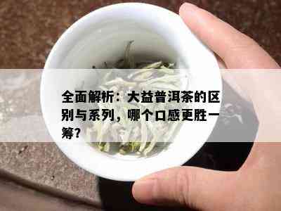 全面解析：大益普洱茶的区别与系列，哪个口感更胜一筹？