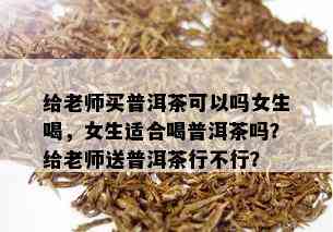 给老师买普洱茶可以吗女生喝，女生适合喝普洱茶吗？给老师送普洱茶行不行？