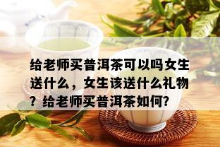 给老师买普洱茶可以吗女生送什么，女生该送什么礼物？给老师买普洱茶如何？