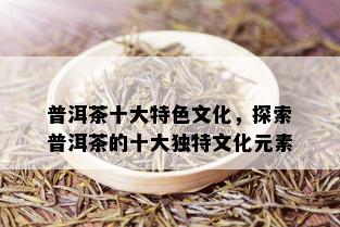 普洱茶十大特色文化，探索普洱茶的十大独特文化元素