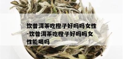 饮普洱茶吃橙子好吗吗女性-饮普洱茶吃橙子好吗吗女性能喝吗