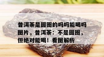 普洱茶是圆圈的吗吗能喝吗图片，普洱茶：不是圆圈，但绝对能喝！看图解析