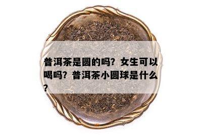 普洱茶是圆的吗？女生可以喝吗？普洱茶小圆球是什么？