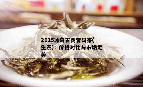 2015冰岛古树普洱茶(生茶)：价格对比与市场走势