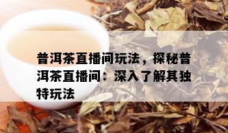 普洱茶直播间玩法，探秘普洱茶直播间：深入了解其独特玩法