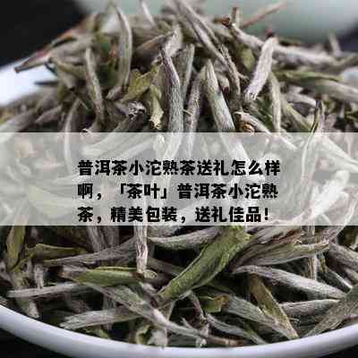 普洱茶小沱熟茶送礼怎么样啊，「茶叶」普洱茶小沱熟茶，精美包装，送礼佳品！