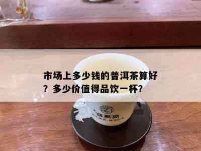 市场上多少钱的普洱茶算好？多少价值得品饮一杯？