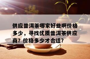 供应普洱茶哪家好些啊价格多少，寻找优质普洱茶供应商？价格多少才合适？