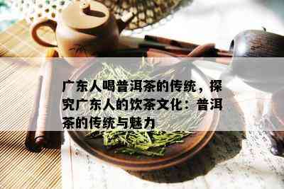 广东人喝普洱茶的传统，探究广东人的饮茶文化：普洱茶的传统与魅力