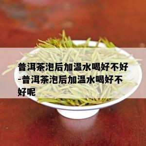 普洱茶泡后加温水喝好不好-普洱茶泡后加温水喝好不好呢