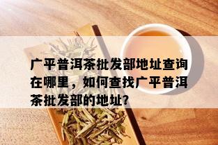 广平普洱茶批发部地址查询在哪里，如何查找广平普洱茶批发部的地址？