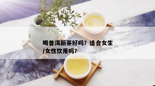 喝普洱新茶好吗？适合女生/女性饮用吗？