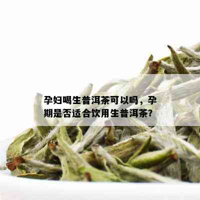 孕妇喝生普洱茶可以吗，孕期是否适合饮用生普洱茶？