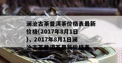 澜沧古茶普洱茶价格表最新价格(2017年8月1日)，2017年8月1日澜沧古茶普洱茶最新价格表