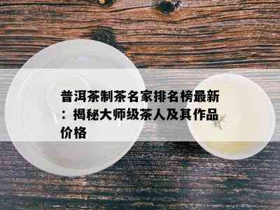 普洱茶制茶名家排名榜最新：揭秘大师级茶人及其作品价格