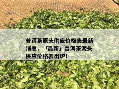 普洱茶原头供应价格表最新消息，「最新」普洱茶源头供应价格表出炉！