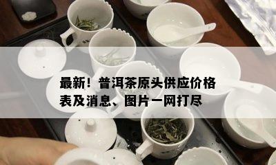 最新！普洱茶原头供应价格表及消息、图片一网打尽