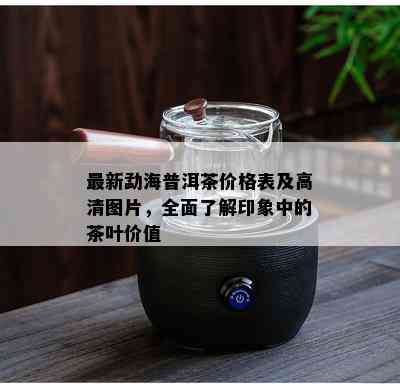 最新勐海普洱茶价格表及高清图片，全面了解印象中的茶叶价值