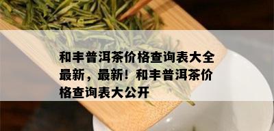 和丰普洱茶价格查询表大全最新，最新！和丰普洱茶价格查询表大公开