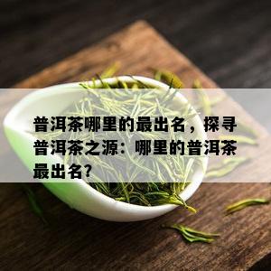 普洱茶哪里的最出名，探寻普洱茶之源：哪里的普洱茶最出名？