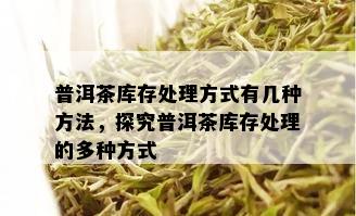 普洱茶库存处理方式有几种方法，探究普洱茶库存处理的多种方式