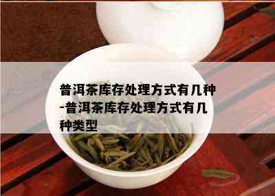 普洱茶库存处理方式有几种-普洱茶库存处理方式有几种类型