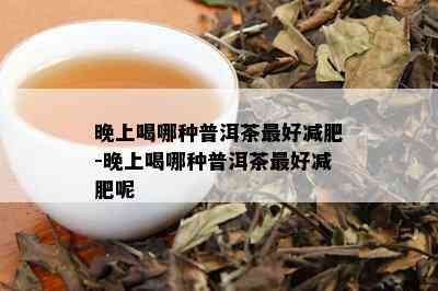 晚上喝哪种普洱茶更好减肥-晚上喝哪种普洱茶更好减肥呢