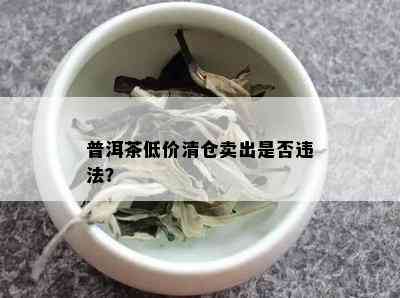 普洱茶低价清仓卖出是否违法？