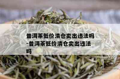 普洱茶低价清仓卖出违法吗-普洱茶低价清仓卖出违法吗