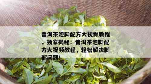 普洱茶泡脚配方大视频教程，独家揭秘：普洱茶泡脚配方大视频教程，轻松解决脚部问题！