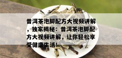 普洱茶泡脚配方大视频讲解，独家揭秘：普洱茶泡脚配方大视频讲解，让你轻松享受健康生活！