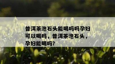 普洱茶泡石头能喝吗吗孕妇可以喝吗，普洱茶泡石头，孕妇能喝吗？