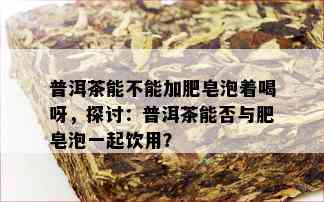 普洱茶能不能加肥皂泡着喝呀，探讨：普洱茶能否与肥皂泡一起饮用？