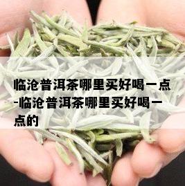 临沧普洱茶哪里买好喝一点-临沧普洱茶哪里买好喝一点的