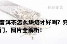 普洱茶怎么烘焙才好喝？窍门、图片全解析！