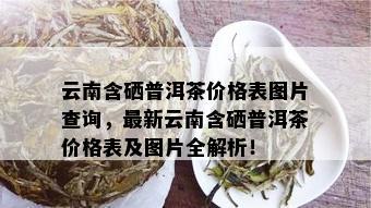 云南含硒普洱茶价格表图片查询，最新云南含硒普洱茶价格表及图片全解析！