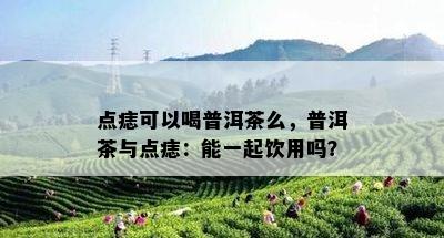 点痣可以喝普洱茶么，普洱茶与点痣：能一起饮用吗？