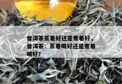 普洱茶蒸着好还是煮着好，普洱茶：蒸着喝好还是煮着喝好？