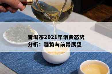 普洱茶2021年消费态势分析：趋势与前景展望