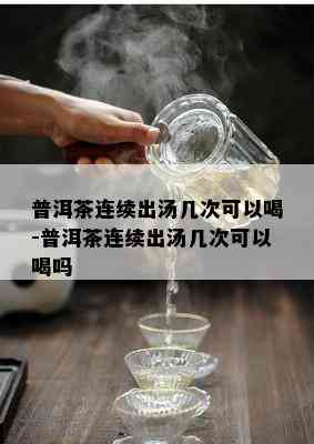 普洱茶连续出汤几次可以喝-普洱茶连续出汤几次可以喝吗