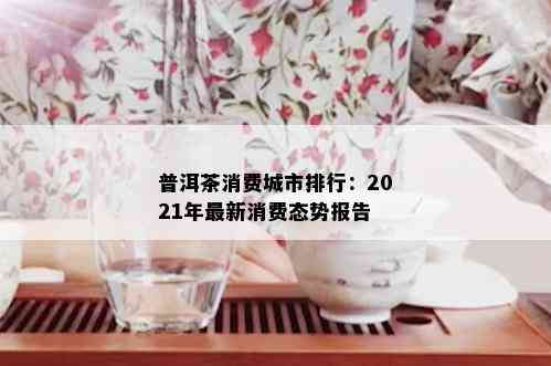 普洱茶消费城市排行：2021年最新消费态势报告